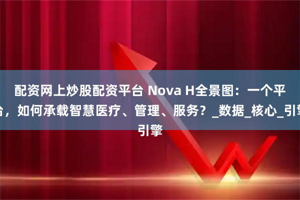 配资网上炒股配资平台 Nova H全景图：一个平台，如何承载智慧医疗、管理、服务？_数据_核心_引擎