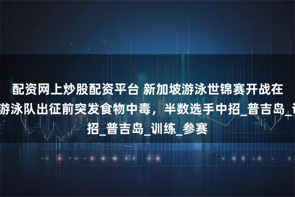 配资网上炒股配资平台 新加坡游泳世锦赛开战在即，美国游泳队出征前突发食物中毒，半数选手中招_普吉岛_训练_参赛