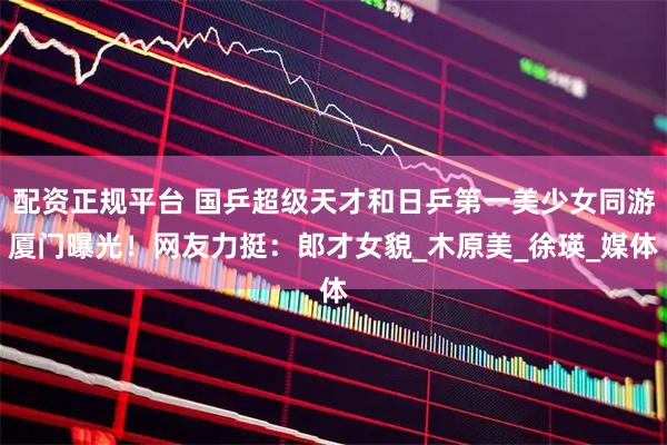 配资正规平台 国乒超级天才和日乒第一美少女同游厦门曝光！网友力挺：郎才女貌_木原美_徐瑛_媒体