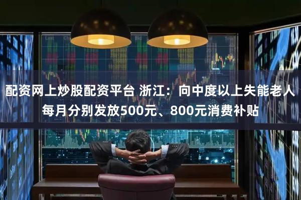 配资网上炒股配资平台 浙江：向中度以上失能老人每月分别发放500元、800元消费补贴