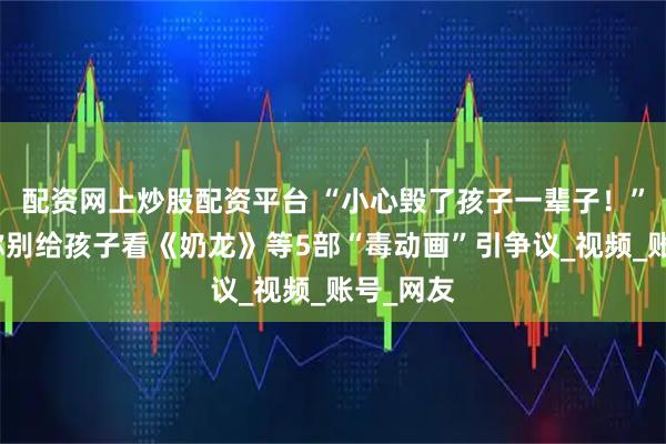 配资网上炒股配资平台 “小心毁了孩子一辈子！”一医生称别给孩子看《奶龙》等5部“毒动画”引争议_视频_账号_网友