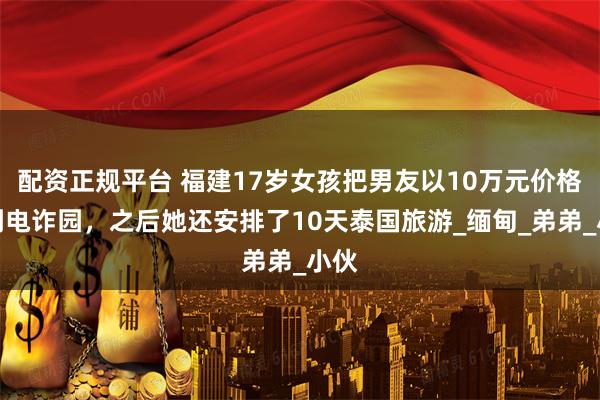 配资正规平台 福建17岁女孩把男友以10万元价格卖到电诈园，之后她还安排了10天泰国旅游_缅甸_弟弟_小伙