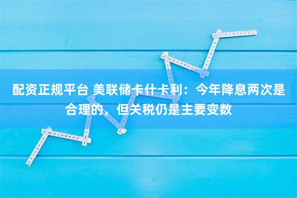 配资正规平台 美联储卡什卡利：今年降息两次是合理的，但关税仍是主要变数