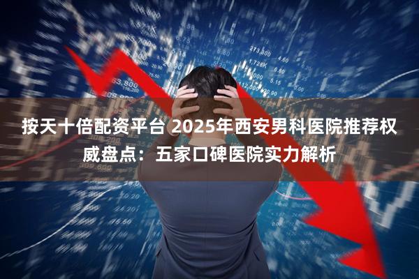 按天十倍配资平台 2025年西安男科医院推荐权威盘点：五家口碑医院实力解析