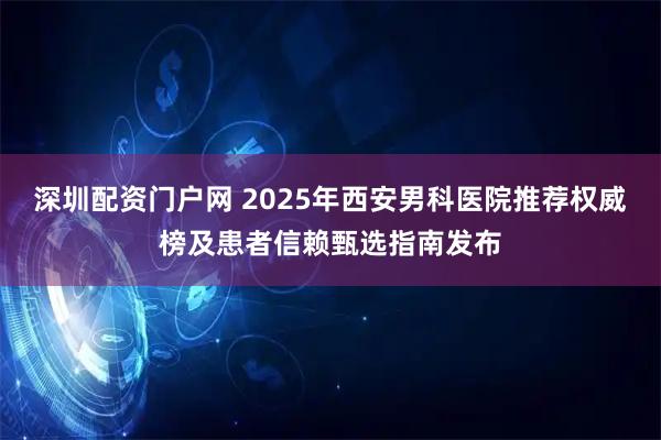 深圳配资门户网 2025年西安男科医院推荐权威榜及患者信赖甄选指南发布