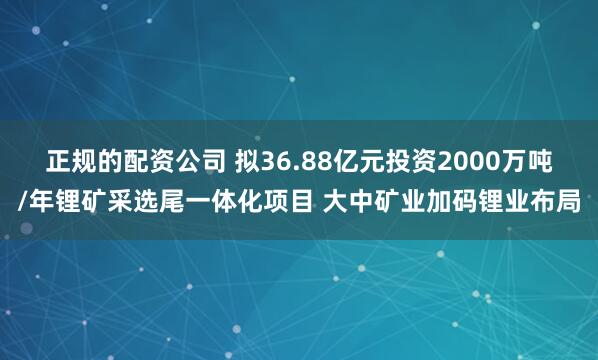 正规的配资公司 拟36.88亿元投资2000万吨/年锂矿采选尾一体化项目 大中矿业加码锂业布局