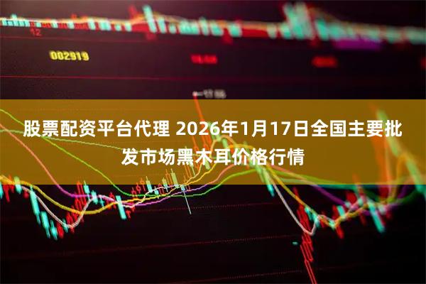 股票配资平台代理 2026年1月17日全国主要批发市场黑木耳价格行情