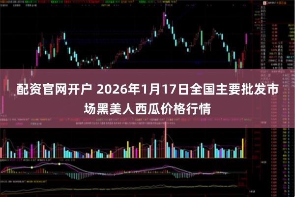 配资官网开户 2026年1月17日全国主要批发市场黑美人西瓜价格行情